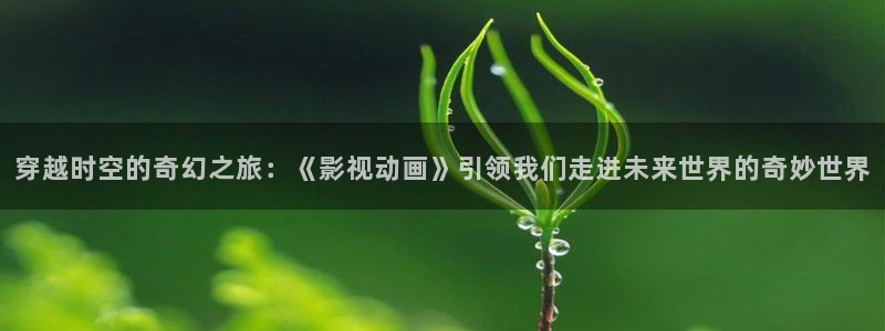 秋霞电影天堂神马影院：穿越时空的奇幻之旅：《影视动画》引领我们走进未来世界的奇妙世界